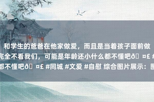 和学生的爸爸在他家做爱，而且是当着孩子面前做爱，太刺激了，孩子完全不看我们，可能是年龄还小什么都不懂吧🤣 #同城 #文爱 #自慰 综合图片展示：图片专区
