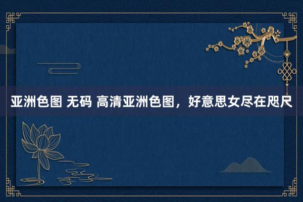 亚洲色图 无码 高清亚洲色图，好意思女尽在咫尺