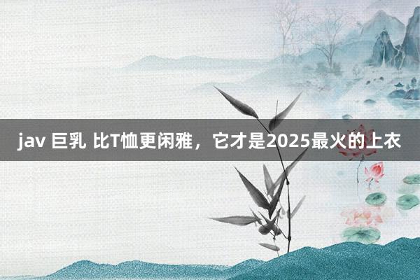 jav 巨乳 比T恤更闲雅，它才是2025最火的上衣
