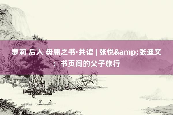 萝莉 后入 毋庸之书·共读 | 张悦&张迪文：书页间的父子旅行