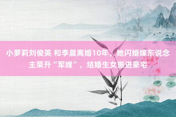 小萝莉刘俊英 和李晨离婚10年，她闪婚嫁东说念主荣升“军嫂”，结婚生女搬进豪宅