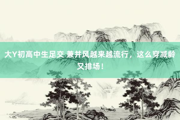 大Y初高中生足交 兼并风越来越流行，这么穿减龄又排场！