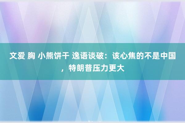 文爱 胸 小熊饼干 逸语谈破：该心焦的不是中国，特朗普压力更大