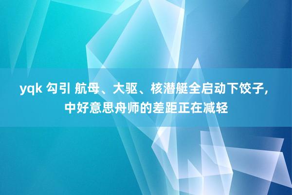 yqk 勾引 航母、大驱、核潜艇全启动下饺子， 中好意思舟师的差距正在减轻