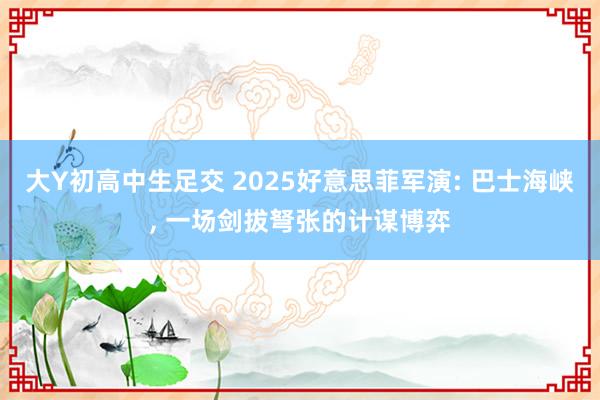 大Y初高中生足交 2025好意思菲军演: 巴士海峡， 一场剑拔弩张的计谋博弈