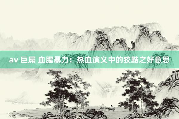 av 巨屌 血腥暴力：热血演义中的狡黠之好意思