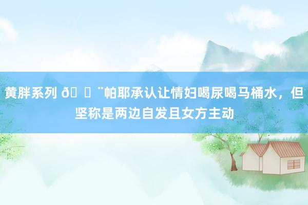 黄胖系列 😨帕耶承认让情妇喝尿喝马桶水，但坚称是两边自发且女方主动