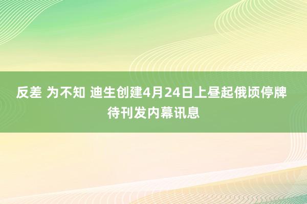 反差 为不知 迪生创建4月24日上昼起俄顷停牌 待刊发内幕讯息