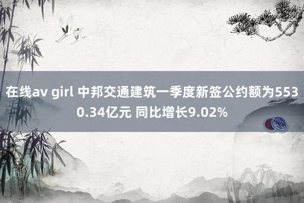 在线av girl 中邦交通建筑一季度新签公约额为5530.34亿元 同比增长9.02%