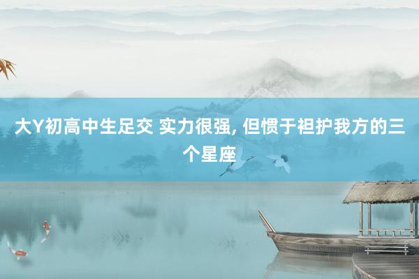 大Y初高中生足交 实力很强， 但惯于袒护我方的三个星座